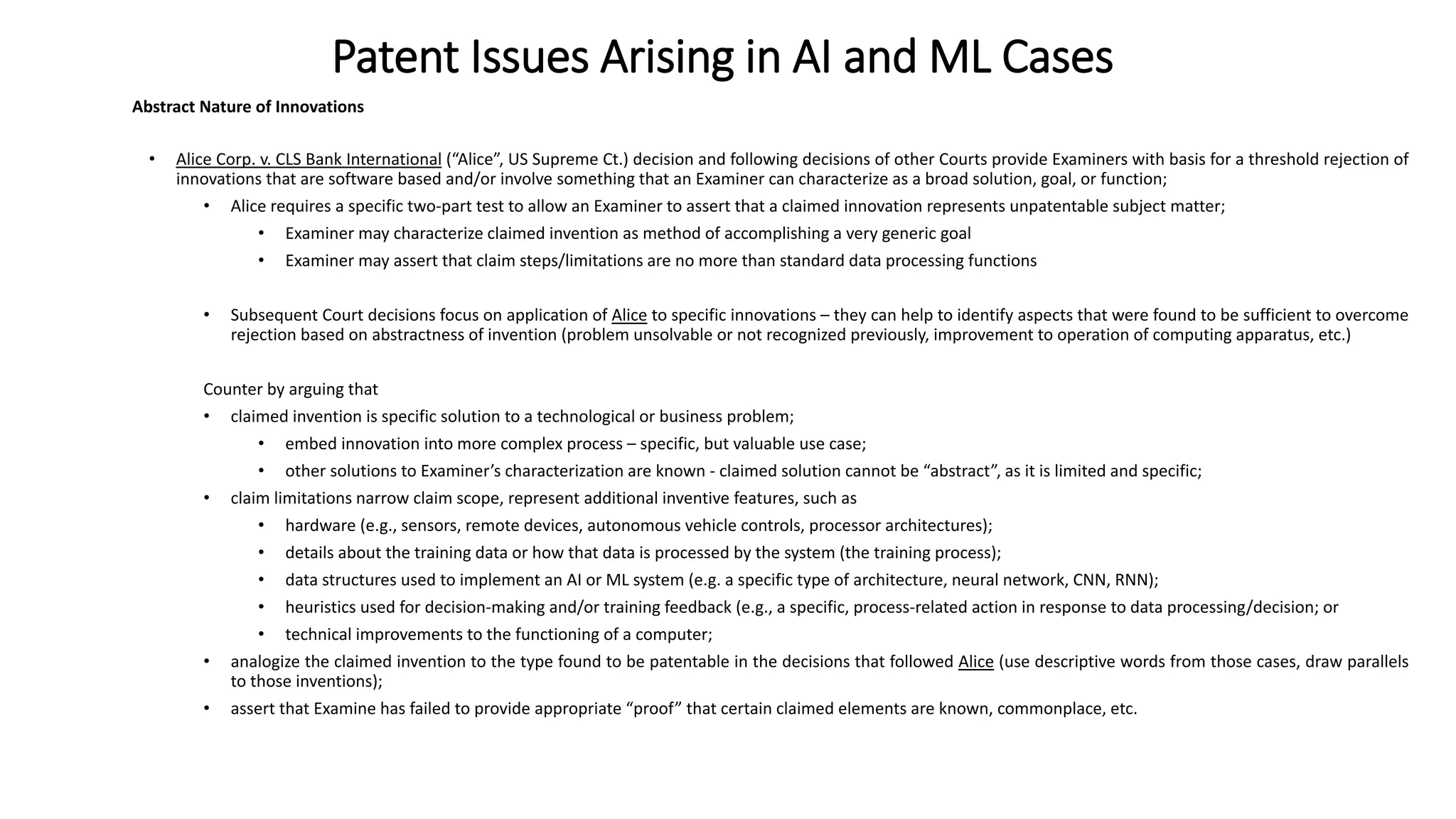 Patent Issues Arising in AI and ML Cases
Abstract Nature of Innovations
• Alice Corp. v. CLS Bank International (“Alice”, US Supreme Ct.) decision and following decisions of other Courts provide Examiners with basis for a threshold rejection of
innovations that are software based and/or involve something that an Examiner can characterize as a broad solution, goal, or function;
• Alice requires a specific two-part test to allow an Examiner to assert that a claimed innovation represents unpatentable subject matter;
• Examiner may characterize claimed invention as method of accomplishing a very generic goal
• Examiner may assert that claim steps/limitations are no more than standard data processing functions
• Subsequent Court decisions focus on application of Alice to specific innovations – they can help to identify aspects that were found to be sufficient to overcome
rejection based on abstractness of invention (problem unsolvable or not recognized previously, improvement to operation of computing apparatus, etc.)
Counter by arguing that
• claimed invention is specific solution to a technological or business problem;
• embed innovation into more complex process – specific, but valuable use case;
• other solutions to Examiner’s characterization are known - claimed solution cannot be “abstract”, as it is limited and specific;
• claim limitations narrow claim scope, represent additional inventive features, such as
• hardware (e.g., sensors, remote devices, autonomous vehicle controls, processor architectures);
• details about the training data or how that data is processed by the system (the training process);
• data structures used to implement an AI or ML system (e.g. a specific type of architecture, neural network, CNN, RNN);
• heuristics used for decision-making and/or training feedback (e.g., a specific, process-related action in response to data processing/decision; or
• technical improvements to the functioning of a computer;
• analogize the claimed invention to the type found to be patentable in the decisions that followed Alice (use descriptive words from those cases, draw parallels
to those inventions);
• assert that Examine has failed to provide appropriate “proof” that certain claimed elements are known, commonplace, etc.
 
