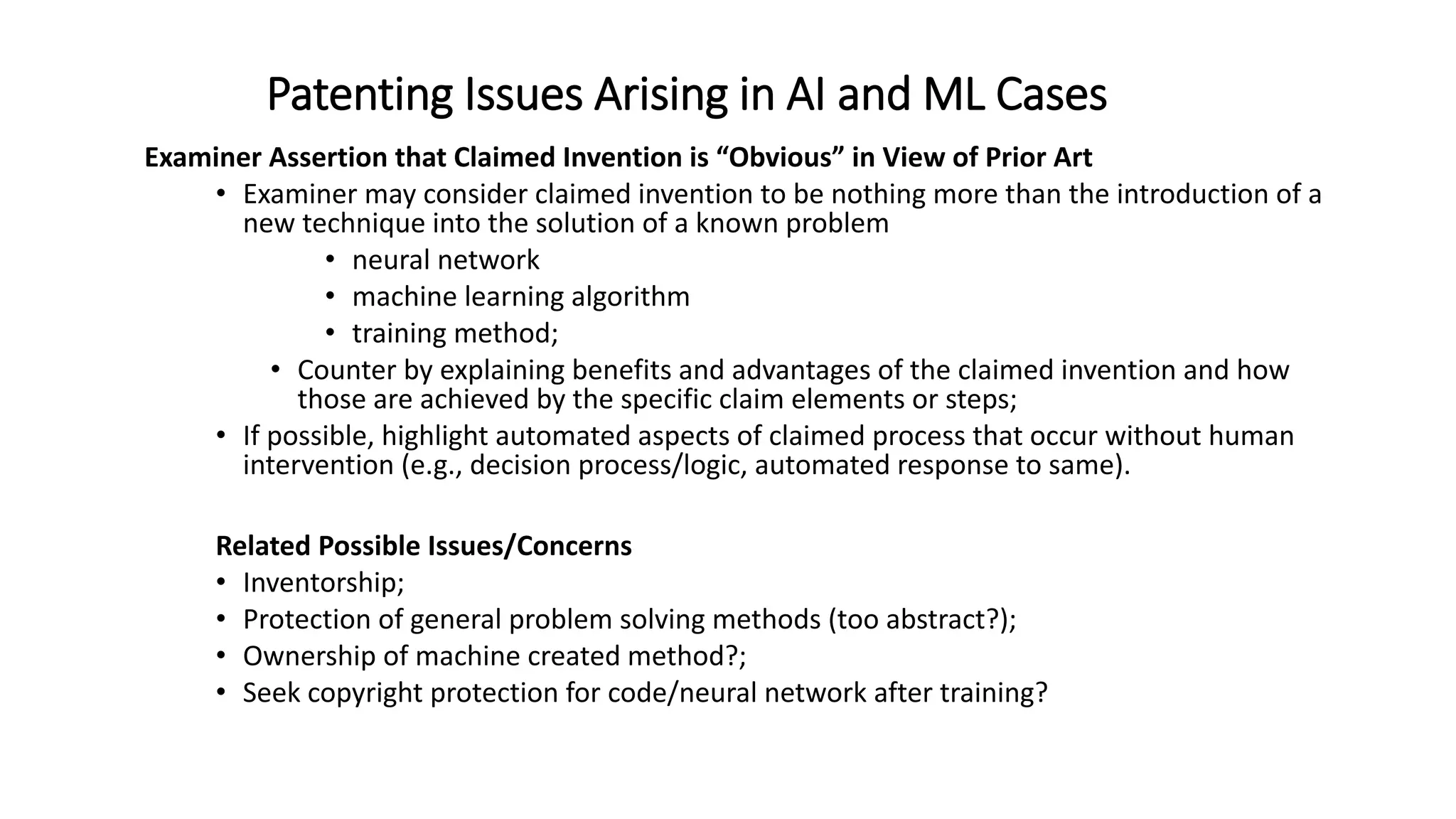 Patenting Issues Arising in AI and ML Cases
Examiner Assertion that Claimed Invention is “Obvious” in View of Prior Art
• Examiner may consider claimed invention to be nothing more than the introduction of a
new technique into the solution of a known problem
• neural network
• machine learning algorithm
• training method;
• Counter by explaining benefits and advantages of the claimed invention and how
those are achieved by the specific claim elements or steps;
• If possible, highlight automated aspects of claimed process that occur without human
intervention (e.g., decision process/logic, automated response to same).
Related Possible Issues/Concerns
• Inventorship;
• Protection of general problem solving methods (too abstract?);
• Ownership of machine created method?;
• Seek copyright protection for code/neural network after training?
 