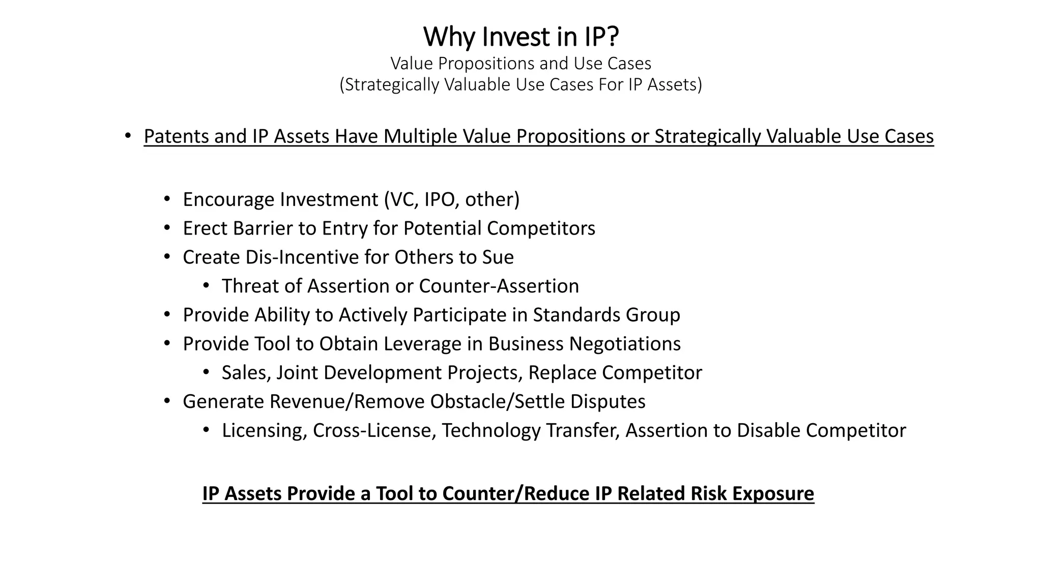 Why Invest in IP?
Value Propositions and Use Cases
(Strategically Valuable Use Cases For IP Assets)
• Patents and IP Assets Have Multiple Value Propositions or Strategically Valuable Use Cases
• Encourage Investment (VC, IPO, other)
• Erect Barrier to Entry for Potential Competitors
• Create Dis-Incentive for Others to Sue
• Threat of Assertion or Counter-Assertion
• Provide Ability to Actively Participate in Standards Group
• Provide Tool to Obtain Leverage in Business Negotiations
• Sales, Joint Development Projects, Replace Competitor
• Generate Revenue/Remove Obstacle/Settle Disputes
• Licensing, Cross-License, Technology Transfer, Assertion to Disable Competitor
IP Assets Provide a Tool to Counter/Reduce IP Related Risk Exposure
 