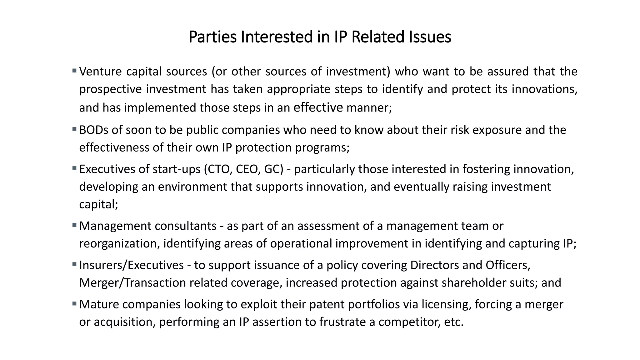 Parties Interested in IP Related Issues
Venture capital sources (or other sources of investment) who want to be assured that the
prospective investment has taken appropriate steps to identify and protect its innovations,
and has implemented those steps in an effective manner;
BODs of soon to be public companies who need to know about their risk exposure and the
effectiveness of their own IP protection programs;
Executives of start-ups (CTO, CEO, GC) - particularly those interested in fostering innovation,
developing an environment that supports innovation, and eventually raising investment
capital;
Management consultants - as part of an assessment of a management team or
reorganization, identifying areas of operational improvement in identifying and capturing IP;
Insurers/Executives - to support issuance of a policy covering Directors and Officers,
Merger/Transaction related coverage, increased protection against shareholder suits; and
Mature companies looking to exploit their patent portfolios via licensing, forcing a merger
or acquisition, performing an IP assertion to frustrate a competitor, etc.
 