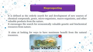 Bioprospecting
It is defined as the orderly search for and development of new sources of
chemical compounds, genes, micro-organisms, macro-organisms, and other
valuable products from the nature.
It encourages the search for economically valuable genetic and biochemical
resources from nature.
It aims at looking for ways to have maximum benefit from the natural
resources.
 