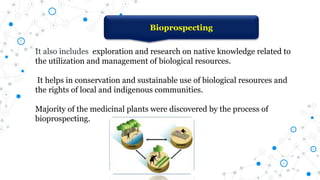 It also includes exploration and research on native knowledge related to
the utilization and management of biological resources.
It helps in conservation and sustainable use of biological resources and
the rights of local and indigenous communities.
Majority of the medicinal plants were discovered by the process of
bioprospecting.
Bioprospecting
 