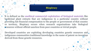 It is defined as the unethical commercial exploitation of biological materials like
medicinal plant extracts that are indigenous to a particular country without
providing fait financial compensation to the people or government of that country
or territory, Biopiracy occurs when research organizations take biological
resources without official sanction from poor countries or trivial people.
Developed countries are exploiting developing countries genetic resources and
indigenous communities traditional knowledge in the name of patent on invention
derived from those genetic resources.
Biopiracy
 