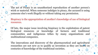 The act of Piracy is an unauthorized reproduction of another person's
work or material. When someone indulges in piracy, the accused is using
someone else's work illegally or without taking any permission.
Biopiracy is the appropriation of another's knowledge of use of biological
resources.
Of late, the major issue involving biopiracy is the exploitation of patent
biological resources or knowledge of farmers and traditional
communities and indigenous tribes by many organizations and
multinational companies.
The innovations and discovery of the pharmaceutical and agricultural
researches are not new as to qualify as invention as they are based on
centuries of knowledge of the traditional societies.
 