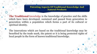 Patenting Aspects Of Traditional Knowledge And
Natural Products
The Traditional knowledge is the knowledge of practice and the skills
which have been developed, sustained and passed from generation to
generation within a population which forms a part of its cultural or
spiritual identity.
The innovations which are based on the traditional knowledge may be
benefited by the trade mark, the patent or it is being protected rights of
local people in the form of known traditional knowledge.
 
