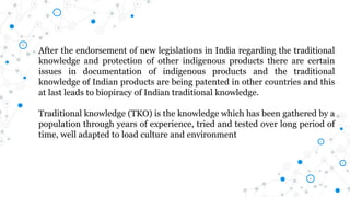 After the endorsement of new legislations in India regarding the traditional
knowledge and protection of other indigenous products there are certain
issues in documentation of indigenous products and the traditional
knowledge of Indian products are being patented in other countries and this
at last leads to biopiracy of Indian traditional knowledge.
Traditional knowledge (TKO) is the knowledge which has been gathered by a
population through years of experience, tried and tested over long period of
time, well adapted to load culture and environment
 