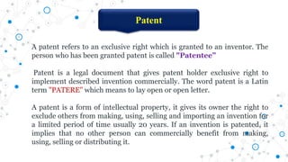 Patent
A patent refers to an exclusive right which is granted to an inventor. The
person who has been granted patent is called "Patentee”
Patent is a legal document that gives patent holder exclusive right to
implement described invention commercially. The word patent is a Latin
term "PATERE" which means to lay open or open letter.
A patent is a form of intellectual property, it gives its owner the right to
exclude others from making, using, selling and importing an invention for
a limited period of time usually 20 years. If an invention is patented, it
implies that no other person can commercially benefit from making,
using, selling or distributing it.
 