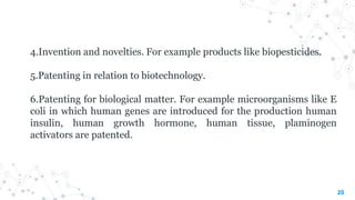 20
4.Invention and novelties. For example products like biopesticides.
5.Patenting in relation to biotechnology.
6.Patenting for biological matter. For example microorganisms like E
coli in which human genes are introduced for the production human
insulin, human growth hormone, human tissue, plaminogen
activators are patented.
 