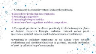Methods for producing new organisms.
Reducing pathogenicity,
Increasing biological activity.
Invention of new organisms and their composition.
8.Transgenic plants can be altered genetically to obtain transgenic plants
of desired characters Example herbicide resistant cotton plant,
insecticidal resistant tobacco plant Such techniques are patentable.
9.Patenting of secondary metabolites by cell culture which includes
sophisticated and specific methods can be patented. Example production
of taxol by cell culturing of taxus species
7.Patentable microbial inventions include the following.
 