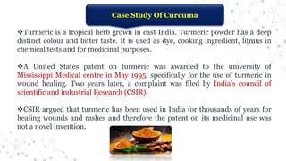 Case Study Of Curcuma
Turmeric is a tropical herb grown in east India. Turmeric powder has a deep
distinct colour and bitter taste. It is used as dye, cooking ingredient, litmus in
chemical tests and for medicinal purposes.
A United States patent on turmeric was awarded to the university of
Mississippi Medical centre in May 1995, specifically for the use of turmeric in
wound healing. Two years later, a complaint was filed by India’s council of
scientific and industrial Research (CSIR).
CSIR argued that turmeric has been used in India for thousands of years for
healing wounds and rashes and therefore the patent on its medicinal use was
not a novel invention.
 