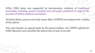 The CSIR claim was supported by documentary evidence of traditional
knowledge including ancient Sanskrit text and paper published in 1953 in the
journals of Indian medical association.
United States patent and trade mark office (USPTO) investigated the validity
of the patent.
In 1997 despite an appeal made by the patent holders, the USPTO upheld the
CSIR objection and cancelled the patent due to lack of novelty.
25
 
