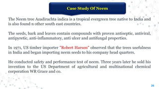 26
Case Study Of Neem
The Neem tree Azadirachta indica is a tropical evergreen tree native to India and
is also found n other south east countries.
The seeds, bark and leaves contain compounds with proven antiseptic, antiviral,
antipyretic, anti-inflammatory, anti ulcer and antifungal properties.
In 1971, US timber importer "Robert Harson" observed that the trees usefulness
in India and began importing neem seeds to his company head quarters.
He conducted safety and performance test of neem. Three years later he sold his
invention to the US Department of agricultural and multinational chemical
corporation WR Grace and co.
 