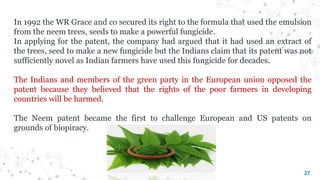 27
In 1992 the WR Grace and co secured its right to the formula that used the emulsion
from the neem trees, seeds to make a powerful fungicide.
In applying for the patent, the company had argued that it had used an extract of
the trees, seed to make a new fungicide but the Indians claim that its patent was not
sufficiently novel as Indian farmers have used this fungicide for decades.
The Indians and members of the green party in the European union opposed the
patent because they believed that the rights of the poor farmers in developing
countries will be harmed.
The Neem patent became the first to challenge European and US patents on
grounds of biopiracy.
 