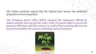 28
The Indian scientists argued that the Indians have known the medicinal
properties of neem long back.
The European patent office (EPO) accepted the arguments offered by
Indian scientist and rejected the order of the US patent office to award the
patent to WR Grace and The victory is a result of four yearlong effort by the
research foundation for science, technology and environment.
 