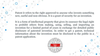 Patent it refers to the right approved to anyone who invents something
new, useful and non-obvious. It is a grant of security for an invention.
It is a form of intellectual property that gives its ossessor the legal right
to prohibit others from making, using, selling, and importing an
invention for a limited period of years in exchange for detailed public
disclosure of patented invention. In order to get a patent, technical
information about the invention must be disclosed to the public in a
patent application.
 