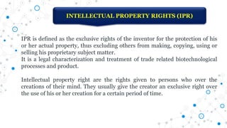 INTELLECTUAL PROPERTY RIGHTS (IPR)
IPR is defined as the exclusive rights of the inventor for the protection of his
or her actual property, thus excluding others from making, copying, using or
selling his proprietary subject matter.
It is a legal characterization and treatment of trade related biotechnological
processes and product.
Intellectual property right are the rights given to persons who over the
creations of their mind. They usually give the creator an exclusive right over
the use of his or her creation for a certain period of time.
 