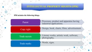 INTELLECTUAL PROPERTY RIGHTS (IPR)
IPR includes the following things.
• Processes, product and apparatus having
industrial applications.
Patent
• Design, book, charts, films, advertisement.
Copy right
• Literary works, artistic work, software,
photography,
Trade secrets
• Words, signs.
Trade marks
 