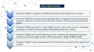 These rights include:
1
• Farmers' Right to register traditional varieties developed by a farmer
2
• Farmers' Right for reward and recognition if he is engaged in the conservation
of genetic resources of land races and wild relatives of economically important
plants
3
• Farmers' Right on seed i.e. have rights to save, use, sow, re-sow, exchange
and share or sell his farm produce including seed of a variety
4
• Farmers' Right for benefit sharing of new varieties developed by farmers
which may lead to huge profit to Plant Breeders' Right (PBR) holder
5
• Farmers' Right to get compensation for the losses caused by the registered
variety
 