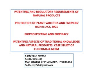 PATENTING AND REGULATORY REQUIREMENTS OF
NATURAL PRODUCTS
PROTECTION OF PLANT VARIETIES AND FARMERS'
RIGHTS ACT, 2001
BIOPROSPECTING AND BIOPIRACY
PATENTING ASPECTS OF TRADITIONAL KNOWLEDGE
AND NATURAL PRODUCTS. CASE STUDY OF
CURCUMA & NEEM
K SUDHEER KUMAR
Assoc.Professor
MAK COLLEGE OF PHARMACY , HYDERABAD
Sudheer.y2k8@gmail.com
 
