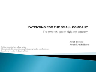 Patenting for the small company
The 50 to 499 person high-tech company
Jonah Probell
Jonah@Probell.com
Nothing presented here is legal advice.
Information in this presentation may be inappropriate for some businesses.
Consult your own knowledgeable advisor.
 