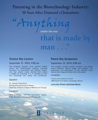 Patenting in the Biotechnology Industry:
                       30 Years After Diamond v. Chakrabarty


         “Anything
                                                 under the sun

                                                 that is made by
                                                 man . . .”
     Science Day Lecture                                     Patent Day Symposium
     September 21, 2010, 4:00 pm                             September 22, 2010, 8:00 am
     This landmark Supreme Court decision helped             This program includes leading academic and private
     launch the biotechnology industry, providing            sector scientists, lawyers, judges and investors. The
     assurance to researchers and biotech compa-             importance and implications of this Supreme Court
     nies that subject matter derived from nature            Case to their respective fields will be discussed.
     is eligible for patenting if it is modified by man
     into something new, useful and nonobvious.              Location
                                                             I Hotel and Conference Center
     Speaker                                                 1900 South First Street, Champaign, Illinois
     Dr. Ananda Chakrabarty
     Distinguished University Professor
                                                             www.law.illinois.edu/chakrabarty
     University of Illinois College of Medicine at Chicago

     Location
     NCSA Auditorium - 1205 West Clark Street - Urbana
     Public Reception immediately following talk




Page 1
 