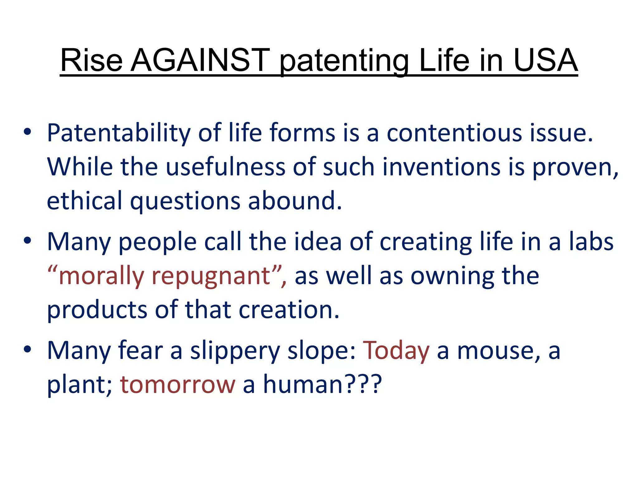 Rise AGAINST patenting Life in USA
• Patentability of life forms is a contentious issue.
While the usefulness of such inventions is proven,
ethical questions abound.
• Many people call the idea of creating life in a labs
“morally repugnant”, as well as owning the
products of that creation.
• Many fear a slippery slope: Today a mouse, a
plant; tomorrow a human???
 