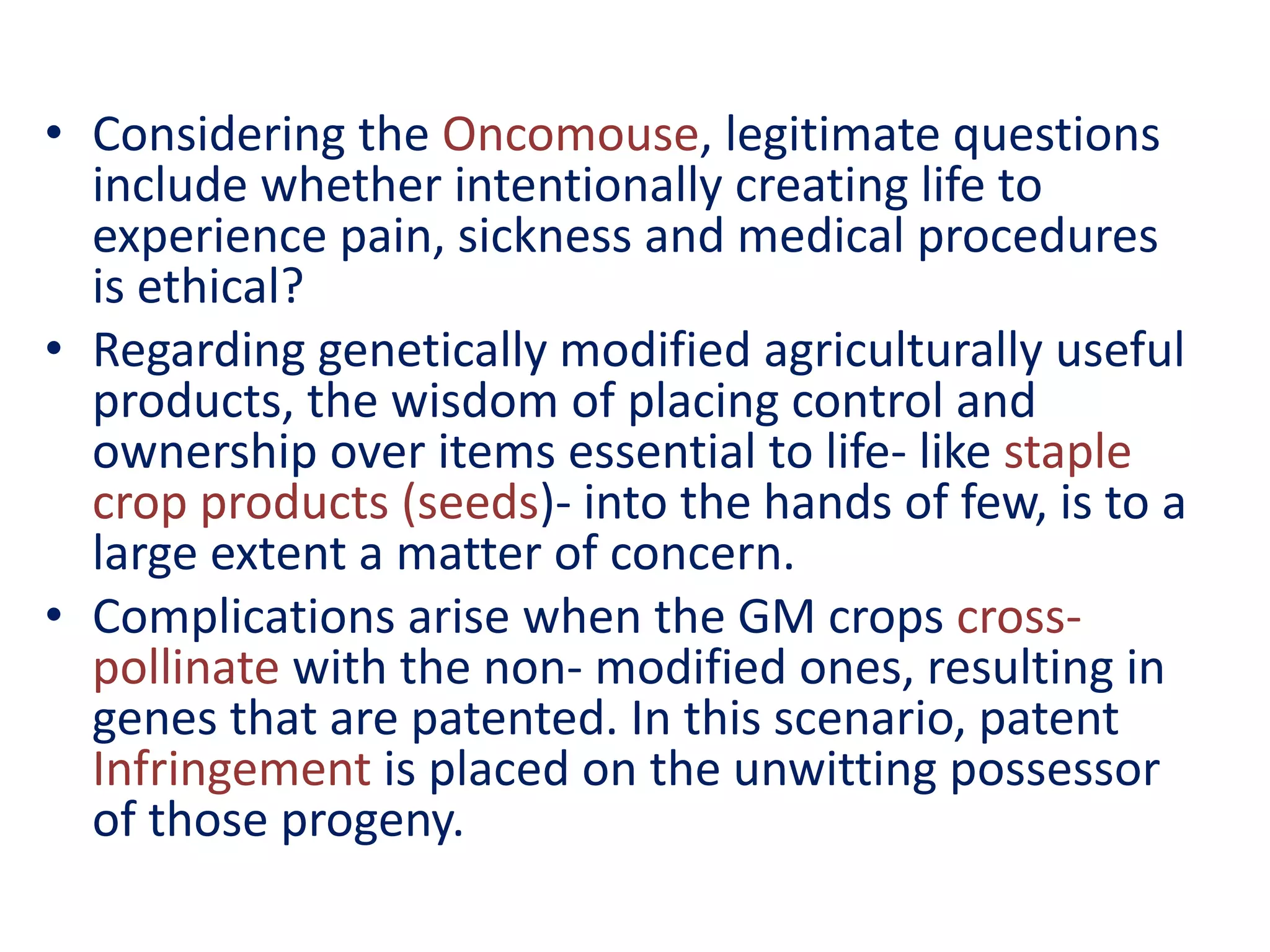• Considering the Oncomouse, legitimate questions
include whether intentionally creating life to
experience pain, sickness and medical procedures
is ethical?
• Regarding genetically modified agriculturally useful
products, the wisdom of placing control and
ownership over items essential to life- like staple
crop products (seeds)- into the hands of few, is to a
large extent a matter of concern.
• Complications arise when the GM crops cross-
pollinate with the non- modified ones, resulting in
genes that are patented. In this scenario, patent
Infringement is placed on the unwitting possessor
of those progeny.
 