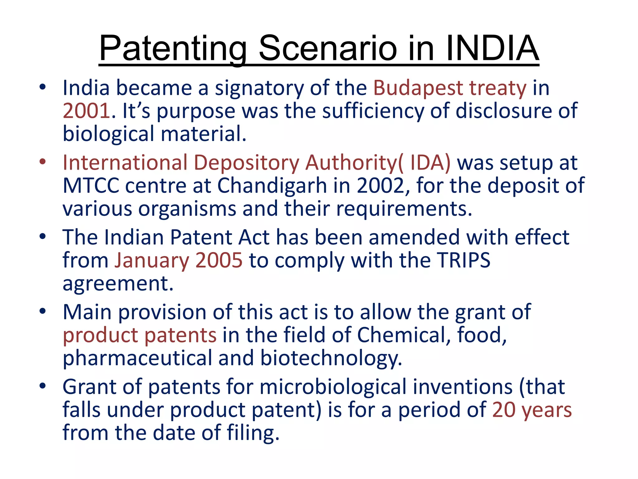 Patenting Scenario in INDIA
• India became a signatory of the Budapest treaty in
2001. It’s purpose was the sufficiency of disclosure of
biological material.
• International Depository Authority( IDA) was setup at
MTCC centre at Chandigarh in 2002, for the deposit of
various organisms and their requirements.
• The Indian Patent Act has been amended with effect
from January 2005 to comply with the TRIPS
agreement.
• Main provision of this act is to allow the grant of
product patents in the field of Chemical, food,
pharmaceutical and biotechnology.
• Grant of patents for microbiological inventions (that
falls under product patent) is for a period of 20 years
from the date of filing.
 