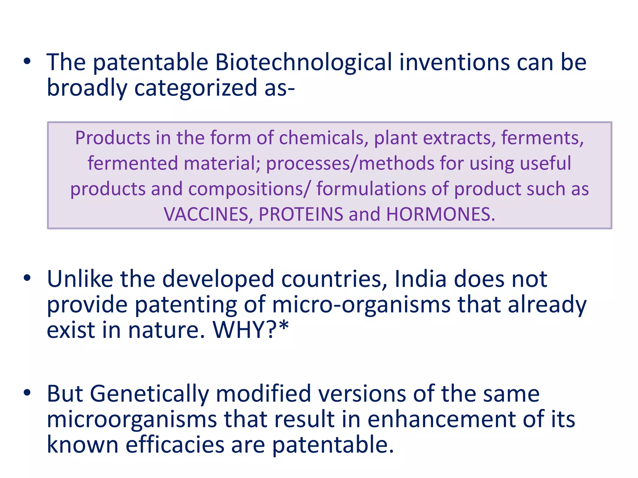 • The patentable Biotechnological inventions can be
broadly categorized as-
• Unlike the developed countries, India does not
provide patenting of micro-organisms that already
exist in nature. WHY?*
• But Genetically modified versions of the same
microorganisms that result in enhancement of its
known efficacies are patentable.
Products in the form of chemicals, plant extracts, ferments,
fermented material; processes/methods for using useful
products and compositions/ formulations of product such as
VACCINES, PROTEINS and HORMONES.
 