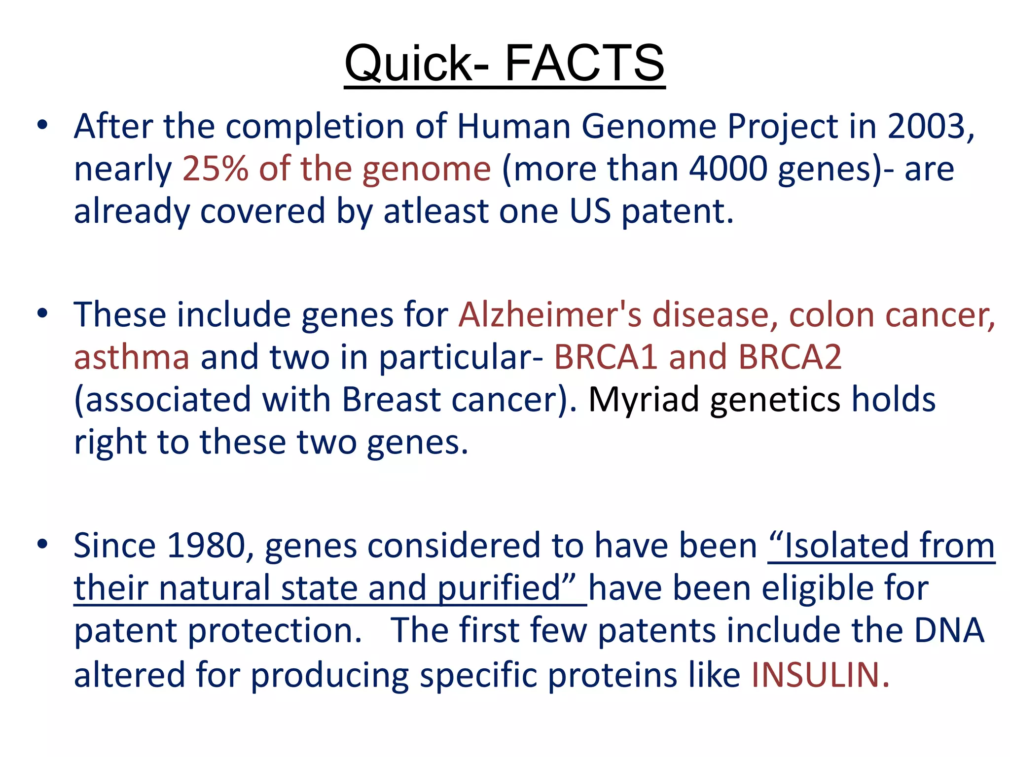 Quick- FACTS
• After the completion of Human Genome Project in 2003,
nearly 25% of the genome (more than 4000 genes)- are
already covered by atleast one US patent.
• These include genes for Alzheimer's disease, colon cancer,
asthma and two in particular- BRCA1 and BRCA2
(associated with Breast cancer). Myriad genetics holds
right to these two genes.
• Since 1980, genes considered to have been “Isolated from
their natural state and purified” have been eligible for
patent protection. The first few patents include the DNA
altered for producing specific proteins like INSULIN.
 