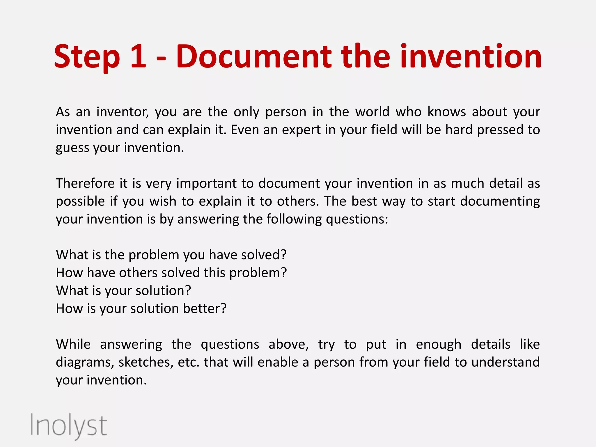 Step 1 - Document the invention
As an inventor, you are the only person in the world who knows about your
invention and can explain it. Therefore it is very important to document your
invention in as much detail as possible if you wish to explain it to others. The
best way to start documenting your invention is by answering the following
questions:
•What is the problem you have solved?
•How have others solved this problem?
•What is your solution?
•How is your solution better?
While answering the questions above, try to put in enough details like
diagrams, sketches, etc. that will enable a person from your field to understand
your invention. Leave us your details and we will help you get started
immediately.

 