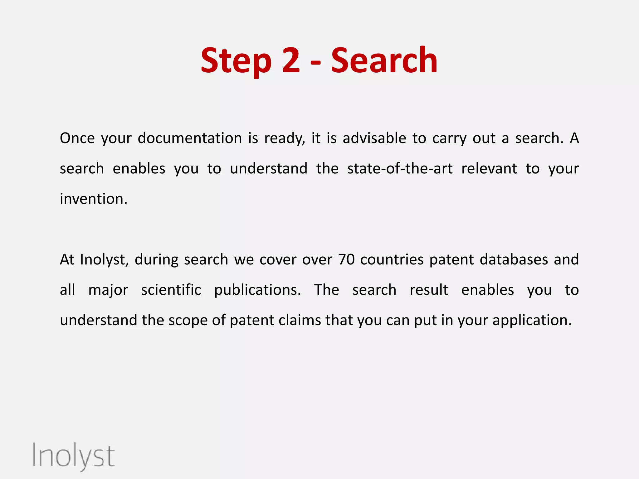 Step 2 – Patent Search
Once your documentation is ready, it is advisable to carry out a patent
search. A search enables you to understand the patentability potential of
your invention.

At Inolyst, we conduct a professional search covering over 70 countries

patent databases and all major scientific publications. The search result
enables you to understand the scope of patent claims that you can put in
your application. Leave us your details and we will help you get started
immediately.

 