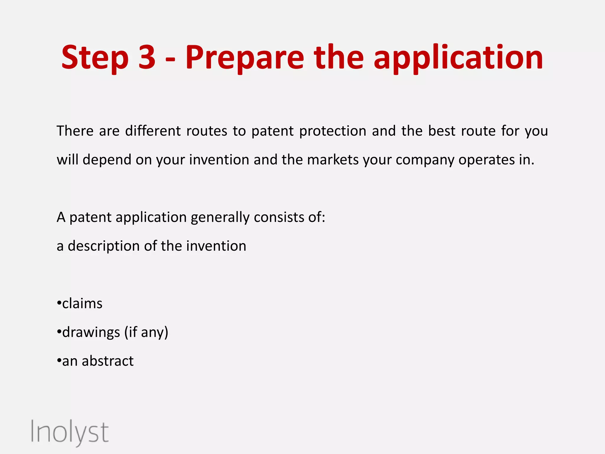 Step 3: Prepare the patent application
Based on the patent search results, we will begin preparing and drafting the

patent application. An elaborate patent application consists of
•a description of the invention
•claims
•drawings (if any)
•an abstract.

 