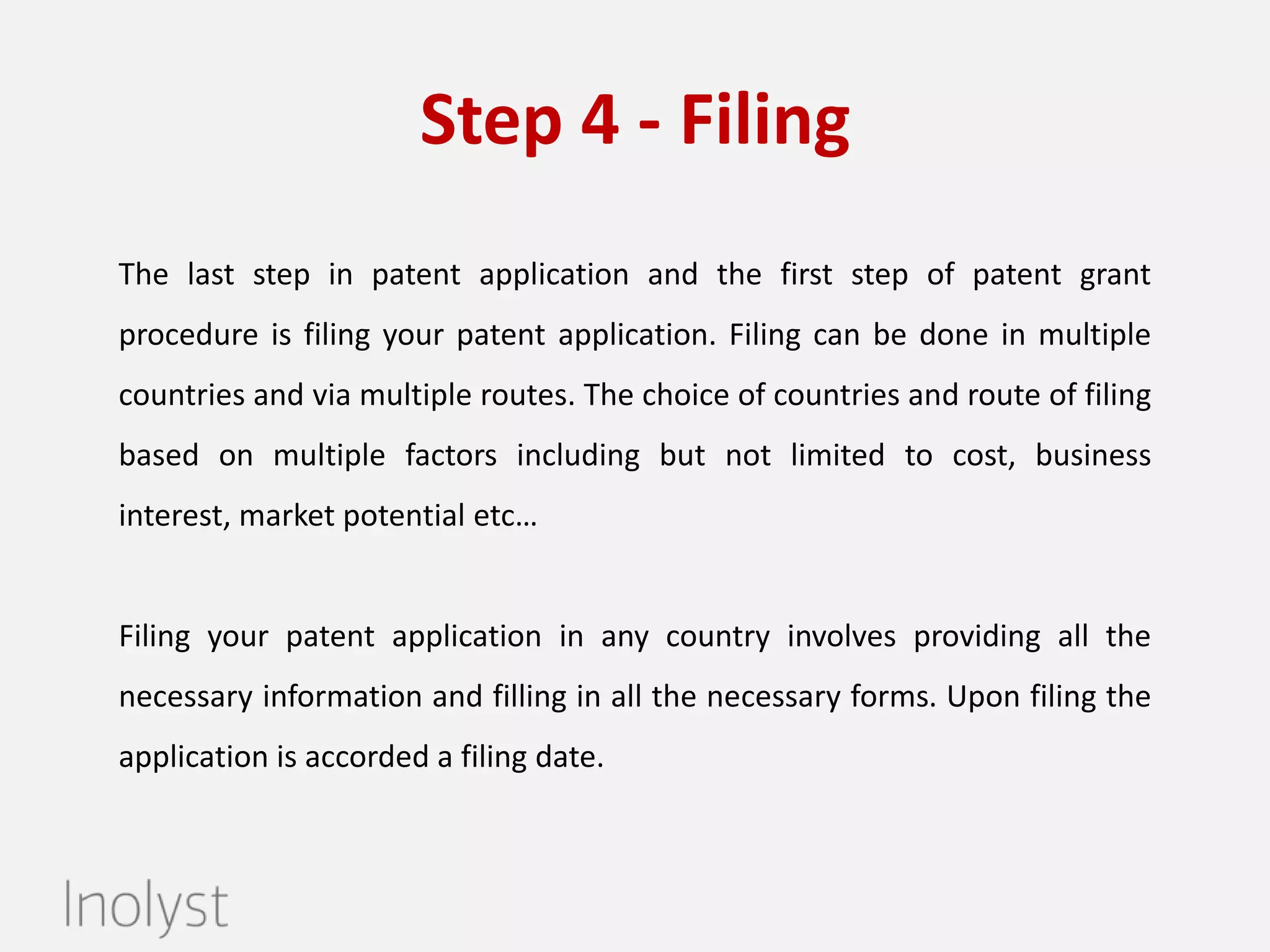 Step 4 - Filing
The last step is to file your application at the respective patent office. Filing
can be done in multiple countries and via multiple routes. The choice of
countries and route of filing based on multiple factors including but not
limited to cost, business interest, market potential etc…For example- Where
is your competitor, customer, investor?
Filing your patent application in any country involves providing all the
necessary information and filling in all the necessary forms. Upon filing the
application is accorded a filing date.

Filing is just the beginning of the life of a patent.
Leave us your details and we will help you get started immediately.

 