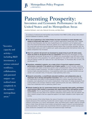 Patenting Prosperity:
                   Invention and Economic Performance in the
                   United States and its Metropolitan Areas
                   Jonathan Rothwell, José Lobo, Deborah Strumsky, and Mark Muro


                     An analysis of national and metropolitan area invention from 1980 to 2012, using a new compre-
                     hensive database of patents, reveals:

                     n  he rate of patenting in the United States has been increasing in recent decades and
                       T
                       stands at historically high levels. Growth in patent applications slowed after the IT bubble
                       and the Great Recession, but the rate of patenting by U.S. inventors is at its highest point
                       since the Industrial Revolution. Moreover, patents are of objectively higher value now than in
“ nventive
 I                     the recent past and more evenly dispersed among owners than in previous decades. Still, the
                       United States ranks just ninth in patents per capita using appropriate international metrics, as
capacity and           global competition has increased.

activity—            n  ost U.S. patents—63 percent—are developed by people living in just 20 metro areas,
                       M
                       which are home to 34 percent of the U.S. population. Reflecting the advantages of large
                       metropolitan economies, 92 percent of U.S. patents are concentrated in just 100 metro areas,
including RD          with 59 percent of the population. For patents applied for from 2007 to 2011, the metro areas
                       with the highest number per capita are San Jose; Burlington, VT; Rochester, MN; Corvallis, OR;
investment, a          and Boulder, CO.

science-oriented     n  nventions, embodied in patents, are a major driver of long-term regional economic
                       I
                       performance, especially if the patents are of higher quality. In recent decades, patenting
workforce,             is associated with higher productivity growth, lower unemployment rates, and the creation of
                       more publicly-traded companies. The effect of patents on growth is roughly equal to that of
collaboration,         having a highly educated workforce. A low-patenting metro area could gain $4,300 more per
                       worker over a decade’s time, if it became a high-patenting metro area.
and patented         n  esearch universities, a scientifically-educated workforce, and collaboration play an
                       R
                       important role in driving metropolitan innovation. Metro areas with high patenting rates
output—are             are significantly more likely to have graduate programs in science, especially high-ranking
                       programs, even adjusting for tech sector employment. A high share of college graduates from
realized most          science fields is also strongly related to higher patenting levels and rates. Additionally, metro
                       areas that collaborate more on patenting, patent more.
completely in
                     n  atents funded by the U.S. government tend to be of especially high quality, and federal
                       P
the nation’s           small business RD funding is associated with significantly higher metropolitan produc-
                       tivity growth. The U.S. government supports more basic research than the private sector,
metropolitan           and so outputs are more likely to be scientific publications than patents. Still, the patents and
                       other research projects that are supported appear to be highly valuable to both regions and
                       society.
areas.”
                     For all the success of the United States, the value of invention is not evenly shared across
                     regions because of the clustering of assets like science majors, tech sector workers, and leading
                     research universities. As a result, metropolitan, state, and federal policy makers need to consider
                     ways to foster these attributes more broadly and generally support research and development,
                     as discussed below. The report also recommends reforms to patent law to protect startups and
                     other productive companies from frivolous and expensive legal challenges.



                   BROOKINGS | February 2013                                                                               1
 