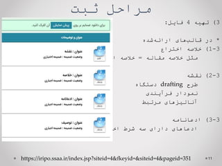 ‫ثبت‬ ‫مراحل‬
3
)
‫تهیه‬
4
‫فایل‬
:
*
‫در‬
‫های‬‫قالب‬
‫شده‬‫ارائه‬
3
-
1
)
‫خالصه‬
‫اختراع‬
‫مثل‬
‫خالصه‬
‫مقاله‬
=
‫خالصه‬
‫اظهارنامه‬
3
-
2
)
‫نقشه‬
‫طرح‬
drafting
‫دستگاه‬
‫نمودار‬
‫فرآیندی‬
‫آنالیزهای‬
‫مرتبط‬
3
-
3
)
‫ادعانامه‬
‫ادعاهای‬
‫دارای‬
‫سه‬
‫شرط‬
‫اختراع‬
11
https://iripo.ssaa.ir/index.jsp?siteid=4&fkeyid=&siteid=4&pageid=351
 