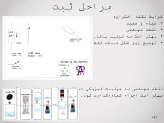 ‫ثبت‬ ‫مراحل‬
‫شرایط‬
‫نقشه‬
‫اختراع‬
:
•
‫سیاه‬
‫و‬
‫سفید‬
•
‫نقشه‬
‫مهندسی‬
•
‫بهتر‬
‫است‬
‫به‬
‫ترتیب‬
‫باشد‬
.
•
‫توضیح‬
‫زیر‬
‫شکل‬
‫نباشد‬
‫فقط‬
‫شماره‬
‫شکل‬
‫نقشه‬
‫مهندسی‬
‫با‬
‫جزئیات‬
‫فیزیکی‬
‫دستگاه‬
(
‫متناسب‬
‫با‬
‫ادعاها‬
)
‫بهتر‬
‫است‬
‫اجزاء‬
‫گذاری‬‫شماره‬
‫شود‬
.
13
 