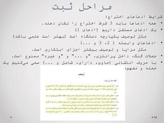 ‫ثبت‬ ‫مراحل‬
‫شرایط‬
‫ادعاهای‬
‫اختراع‬
:
•
‫همه‬
‫ادعاها‬
‫باید‬
3
‫شرط‬
‫اختراع‬
‫را‬
‫نشان‬
‫دهند‬
.
•
‫یک‬
‫ادعای‬
‫مستقل‬
‫داریم‬
(
‫ادعای‬
1
)
‫مثل‬
‫توصیف‬
‫یکپارچه‬
‫دستگاه‬
‫است‬
(
‫بهتر‬
‫است‬
‫علمی‬
‫باشد‬
)
•
‫ادعاهای‬
‫وابسته‬
(
2
،
3
‫و‬
...
)
‫مثل‬
‫مزایا‬
‫و‬
‫توصیف‬
‫بیشتر‬
‫اجزای‬
‫ابتکاری‬
‫است‬
.
•
‫جمالت‬
،‫گنگ‬
‫داخل‬
،‫پرانتزی‬
"
‫و‬
...
"
‫و‬
"
‫و‬
‫غیره‬
"
‫ممنوع‬
‫است‬
.
•
‫با‬
‫حروف‬
‫انتقالی‬
(
،‫حاوی‬
،‫دارای‬
‫شامل‬
‫و‬
...
)
‫سعی‬
‫کنیم‬‫می‬
‫یک‬
‫جمله‬
‫و‬
‫مفهوم‬
‫واحد‬
‫داشته‬
‫باشیم‬
.
14
 