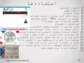 ‫ها‬‫استفاده‬
(1
‫ارتقاء‬
‫آکادمیک‬
(2
‫ارتقاء‬
‫شغلی‬
(3
‫مزیت‬
‫استخدام‬
(4
‫رزومه‬
‫اپالی‬
(
‫دید‬
‫تجاری‬
‫و‬
‫برتری‬
‫علمی‬
‫فرد‬
)
(5
‫عضویت‬
‫در‬
‫ها‬‫انجمن‬
(
IFIA
،
‫انجمن‬
‫مخترعین‬
‫کشور‬
‫و‬
...
)
(6
‫عضویت‬
‫کتابخانه‬
‫ملی‬
(
‫سطح‬
‫باال‬
)
(7
‫ثبت‬
‫شرکت‬
‫بنیان‬‫دانش‬
(8
‫مزیت‬
‫رقابتی‬
‫و‬
‫انحصاری‬
‫محصول‬
(
‫دسترسی‬
‫به‬
‫بازارهای‬
‫جدید‬
)
(9
‫درآمد‬
‫بیشتر‬
‫با‬
‫ارائه‬
‫اجازه‬
‫برداری‬‫بهره‬
‫و‬
‫انتقال‬
‫مالکیت‬
(10
‫انتقال‬
‫فناوری‬
‫دوطرفه‬
(
‫دسترسی‬
‫به‬
‫الیسنس‬
‫و‬
‫فناوری‬
‫جدید‬
)
(11
‫افزایش‬
‫قدرت‬
‫عالمت‬
‫تجاری‬
‫و‬
‫اعتبار‬
‫شخص‬
‫و‬
‫شرکت‬
(12
‫خدمت‬
‫سربازی‬
‫با‬
‫شرایط‬
‫نخبگی‬
(
‫بنیاد‬
‫ملی‬
‫نخبگان‬
)
(13
‫معافیت‬
‫دوره‬
‫طرح‬
‫برای‬
‫ها‬‫پزشکی‬
‫پس‬
‫از‬
‫تایید‬
‫وزارت‬
‫بهداشت‬
(14
‫شرکت‬
‫در‬
‫جشنواره‬
‫خوارزمی‬
(
‫بدون‬
‫ترس‬
‫افشاء‬
)
(15
‫امکان‬
‫دریافت‬
‫تسهیالت‬
‫و‬
‫مزایای‬
‫صندوق‬
‫حمایت‬
‫از‬
‫پژوهشگران‬
‫کشور‬
(16
‫دریافت‬
‫وام‬
‫ب‬
‫ا‬
‫نرخ‬
‫معقول‬
‫بهره‬
(17
‫و‬
...
20
https://www.irinventors.ir
https://www.inventor.ir/
 