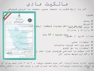 ‫مادی‬ ‫مالکیت‬
‫فیزیکی‬ ‫خروجی‬ ‫یا‬ ‫محصول‬ ،‫عینی‬ ‫نتیجه‬ ‫با‬ ‫فکری‬ ‫ارزش‬ ‫با‬ ‫اثر‬
‫حقوق‬
:

‫ساخت‬

‫فروش‬

‫عرضه‬
‫برای‬
‫فروش‬

‫واردات‬
‫و‬
‫صادرات‬
‫موارد‬
‫خارج‬
‫از‬
‫حقوق‬
:

‫استفاده‬
‫علمی‬

‫عدم‬
‫پرداخت‬
‫هزینه‬
‫سالیانه‬

‫استفاده‬
‫با‬
‫حق‬
‫تقدم‬

‫گذر‬
‫موقت‬
‫یا‬
‫تصادفی‬
‫های‬‫طرح‬
‫حوزه‬
‫حمل‬
‫و‬
‫نقل‬

‫واگذاری‬
‫توسط‬
‫صاحب‬
‫اثر‬
4
‫و‬ ‫شود‬‫می‬ ‫محسوب‬ ‫جرم‬ ‫اثر‬ ‫پدیدآورنده‬ ‫اجازه‬ ‫بدون‬
۳
‫تا‬
۶
‫آن‬ ‫برای‬ ‫حبس‬ ‫ماه‬
‫باشد‬ ‫داشته‬ ‫را‬ ‫خود‬ ‫زیان‬ ‫و‬ ‫ضرر‬ ‫جبران‬ ‫درخواست‬ ‫تواند‬‫می‬ ‫دیده‬‫زیان‬ ‫اینکه‬ ‫من‬
‫دارد‬ ‫ارزش‬ ‫شده‬‫ثبت‬ ‫محدوده‬ ‫داخل‬ ‫در‬ ‫حق‬ ‫این‬
.
‫حمایت‬ ‫مدت‬
:
20
‫سال‬
 