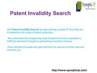 Patent Invalidity Search
Get Patent Invalidity Search by approaching synoptic IP that help you
to determine the scope of patent protection.
We understand the burgeoning need of patent and have capability to
fulfill the demand of people by presenting innovative services.
There are lots of people who get avail from its services and the next one
could be you.
http://www.synopticip.com/
 