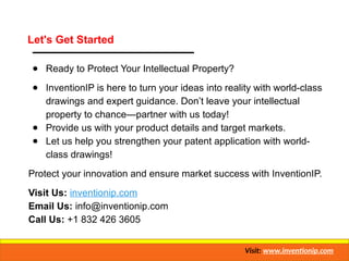 Let's Get Started
● Ready to Protect Your Intellectual Property?
● InventionIP is here to turn your ideas into reality with world-class
drawings and expert guidance. Don’t leave your intellectual
property to chance—partner with us today!
● Provide us with your product details and target markets.
● Let us help you strengthen your patent application with world-
class drawings!
Protect your innovation and ensure market success with InventionIP.
Visit Us: inventionip.com
Email Us: info@inventionip.com
Call Us: +1 832 426 3605
Visit: www.inventionip.com
 