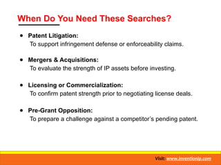 When Do You Need These Searches?
● Patent Litigation:
To support infringement defense or enforceability claims.
● Mergers & Acquisitions:
To evaluate the strength of IP assets before investing.
● Licensing or Commercialization:
To confirm patent strength prior to negotiating license deals.
● Pre-Grant Opposition:
To prepare a challenge against a competitor’s pending patent.
Visit: www.inventionip.com
 