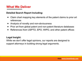 What We Deliver
Detailed Search Report Including:
● Claim chart mapping key elements of the patent claims to prior art
references
● Analysis of novelty and non-obviousness
● Prior art from global patent and non-patent literature databases
● References from USPTO, EPO, WIPO, and other patent offices
Legal Insight:
While we don’t offer legal opinions, our reports are designed to
support attorneys in building strong legal arguments.
Visit: www.inventionip.com
 