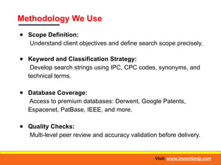 Methodology We Use
● Scope Definition:
Understand client objectives and define search scope precisely.
● Keyword and Classification Strategy:
Develop search strings using IPC, CPC codes, synonyms, and
technical terms.
● Database Coverage:
Access to premium databases: Derwent, Google Patents,
Espacenet, PatBase, IEEE, and more.
● Quality Checks:
Multi-level peer review and accuracy validation before delivery.
Visit: www.inventionip.com
 