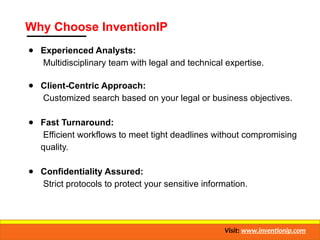 Why Choose InventionIP
● Experienced Analysts:
Multidisciplinary team with legal and technical expertise.
● Client-Centric Approach:
Customized search based on your legal or business objectives.
● Fast Turnaround:
Efficient workflows to meet tight deadlines without compromising
quality.
● Confidentiality Assured:
Strict protocols to protect your sensitive information.
Visit: www.inventionip.com
 
