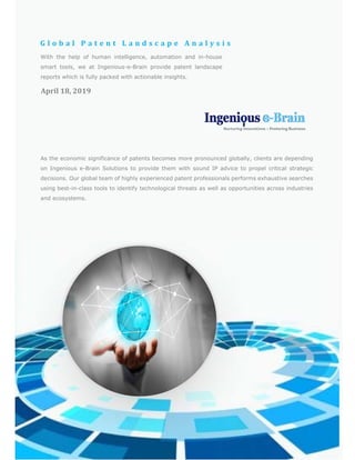 G l o b a l 	 P a t e n t 	 L a n d s c a p e 	 A n a l y s i s 	
April	18,	2019	
With the help of human intelligence, automation and in-house
smart tools, we at Ingenious-e-Brain provide patent landscape
reports which is fully packed with actionable insights.	
As the economic significance of patents becomes more pronounced globally, clients are depending
on Ingenious e-Brain Solutions to provide them with sound IP advice to propel critical strategic
decisions. Our global team of highly experienced patent professionals performs exhaustive searches
using best-in-class tools to identify technological threats as well as opportunities across industries
and ecosystems.	
 