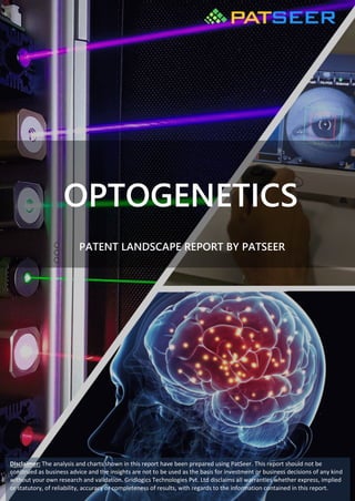 OPTOGENETICS
PATENT LANDSCAPE REPORT BY PATSEER
Disclaimer: The analysis and charts shown in this report have been prepared using PatSeer. This report should not be
construed as business advice and the insights are not to be used as the basis for investment or business decisions of any kind
without your own research and validation. Gridlogics Technologies Pvt. Ltd disclaims all warranties whether express, implied
or statutory, of reliability, accuracy or completeness of results, with regards to the information contained in this report.
 
