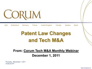 USA     Switzerland   Germany   France   United Kingdom   Canada   Sweden   Brazil




                      Patent Law Changes
                         and Tech M&A
           From: Corum Tech M&A Monthly Webinar
                     December 1, 2011
 Thursday, December 1, 2011
 10:00 am PT

                                                                                     www.corumgroup.com
 