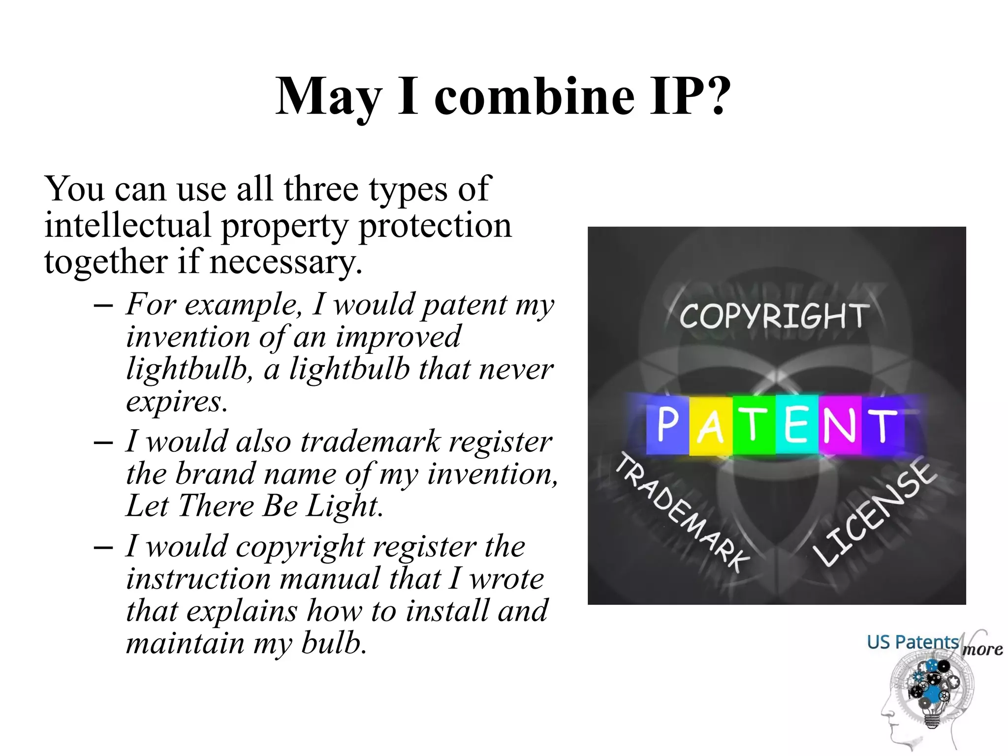 May I combine IP?
You can use all three types of
intellectual property protection
together if necessary.
– For example, I would patent my
invention of an improved
lightbulb, a lightbulb that never
expires.
– I would also trademark register
the brand name of my invention,
Let There Be Light.
– I would copyright register the
instruction manual that I wrote
that explains how to install and
maintain my bulb.
 